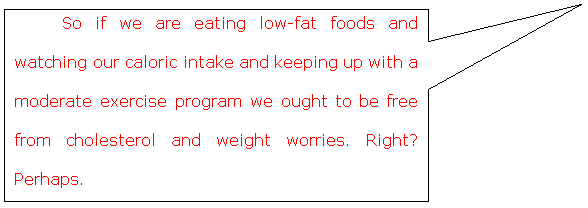 Rectangular Callout: So if we are eating low-fat foods and watching our caloric intake and keeping up with a moderate exercise program we ought to be free from cholesterol and weight worries. Right?  Perhaps.     